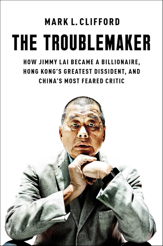 The Troublemaker: How Jimmy Lai Became a Billionaire, Hong Kong's Greatest Dissident, and China's Most Feared Critic